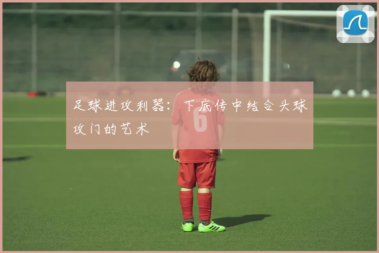 足球进攻利器:下底传中结合头球攻门的艺术