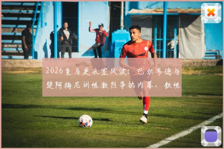 2026皇马更衣室风波:巴尔韦德与楚阿梅尼训练激烈争执内幕,教练组如何化解冲突?