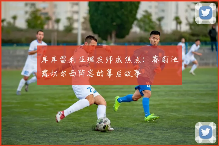 库库雷利亚理发师成焦点:赛前泄露切尔西阵容的幕后故事