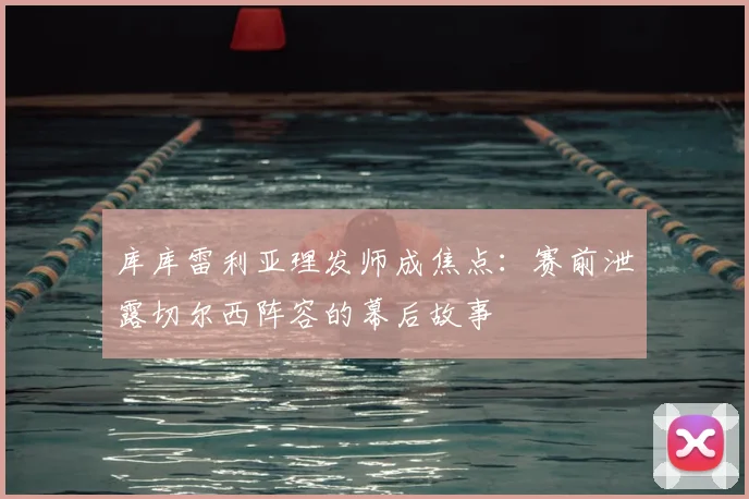 库库雷利亚理发师成焦点:赛前泄露切尔西阵容的幕后故事
