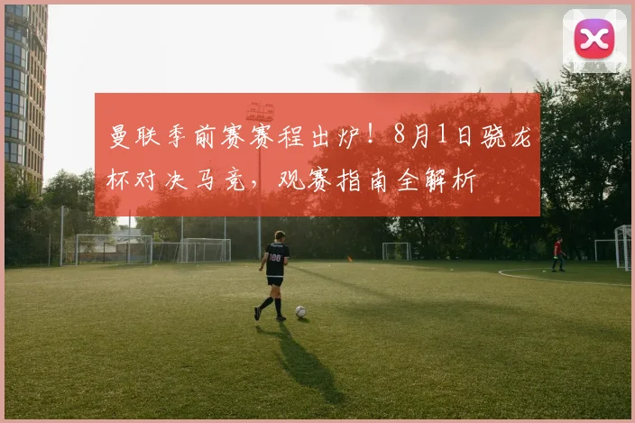 曼联季前赛赛程出炉！8月1日骁龙杯对决马竞，观赛指南全解析