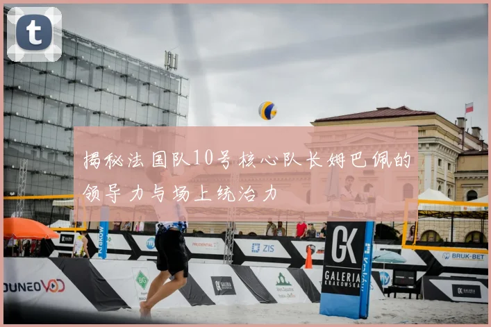 揭秘法国队10号核心队长姆巴佩的领导力与场上统治力