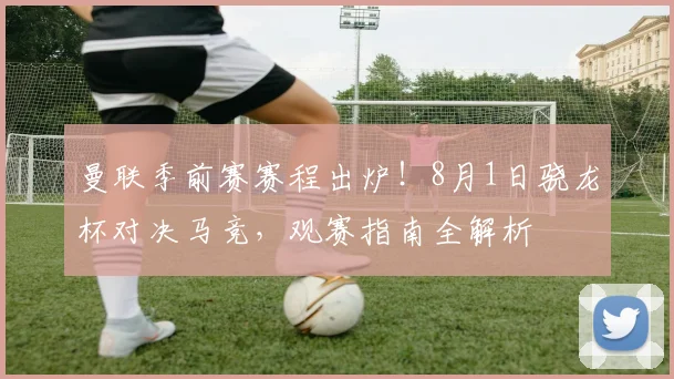 曼联季前赛赛程出炉！8月1日骁龙杯对决马竞，观赛指南全解析