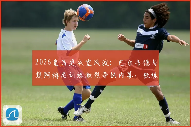2026皇马更衣室风波：巴尔韦德与楚阿梅尼训练激烈争执内幕，教练组如何化解冲突？