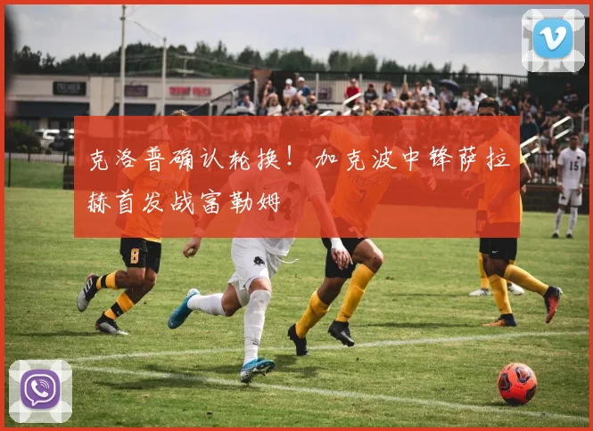 克洛普确认轮换!加克波中锋萨拉赫首发战富勒姆